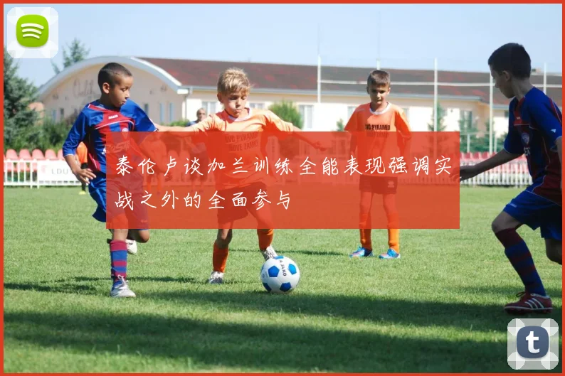 泰伦卢谈加兰训练全能表现强调实战之外的全面参与