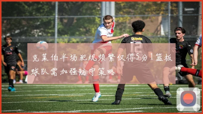 克莱伯半场犯规频繁仅得5分1篮板球队需加强防守策略