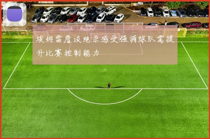 埃姆雷詹谈绝杀感受强调球队需提升比赛控制能力