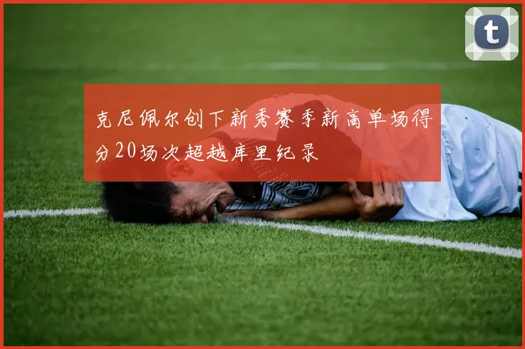 克尼佩尔创下新秀赛季新高单场得分20场次超越库里纪录