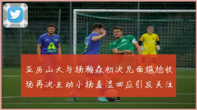 亚历山大与杨瀚森初次见面尴尬收场再次互动小杨羞涩回应引发关注