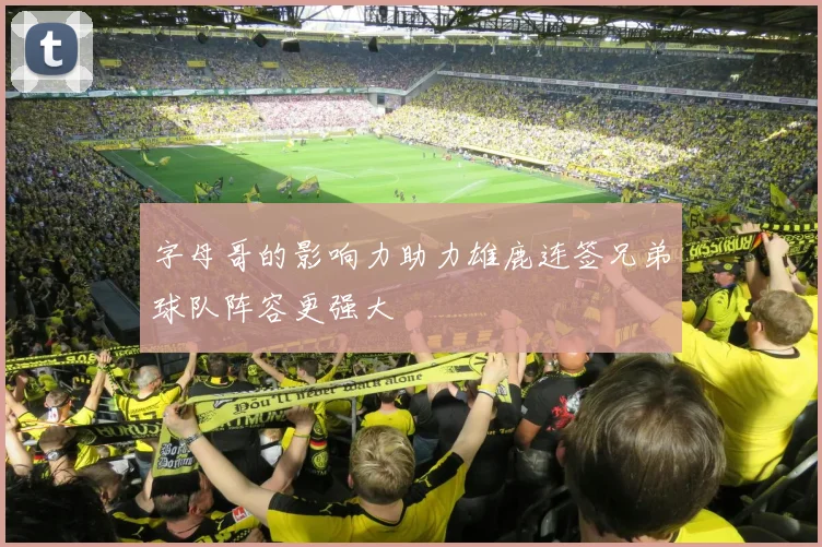 字母哥的影响力助力雄鹿连签兄弟球队阵容更强大