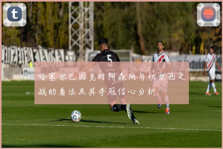 哈塞尔巴因克对阿森纳与切尔西之战的看法及其夺冠信心分析
