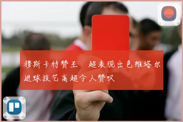 穆斯卡特赞王燊超表现出色维塔尔进球技艺高超令人赞叹