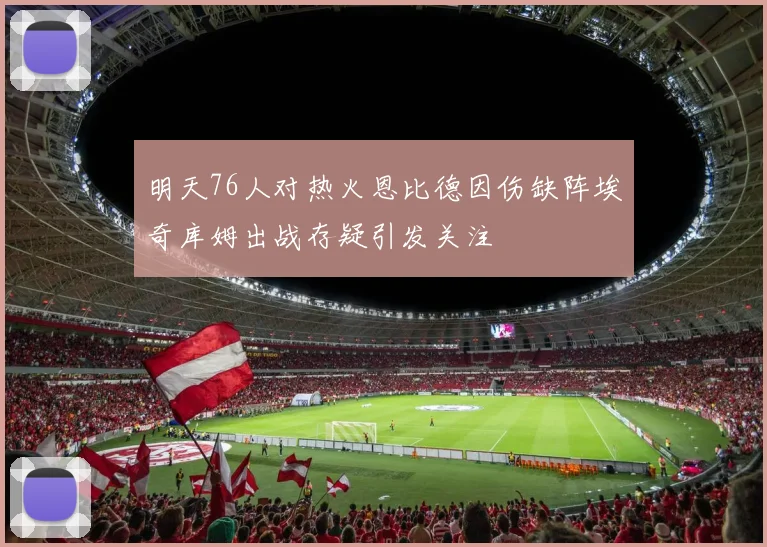 明天76人对热火恩比德因伤缺阵埃奇库姆出战存疑引发关注