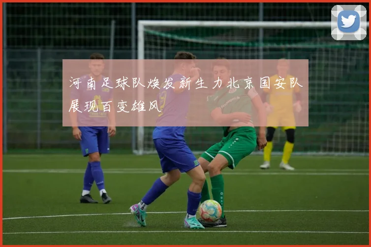 河南足球队焕发新生力北京国安队展现百变雄风