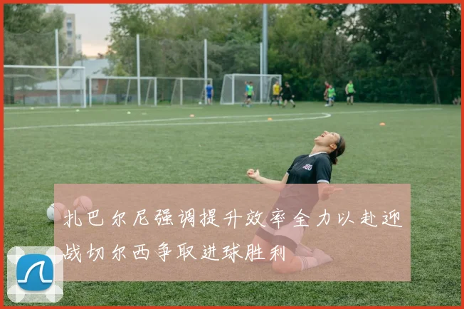 扎巴尔尼强调提升效率全力以赴迎战切尔西争取进球胜利