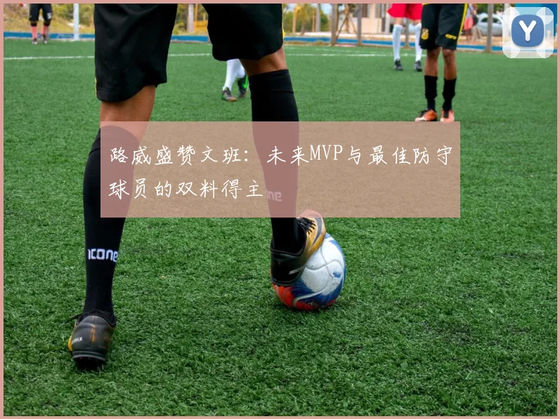 路威盛赞文班:未来MVP与最佳防守球员的双料得主
