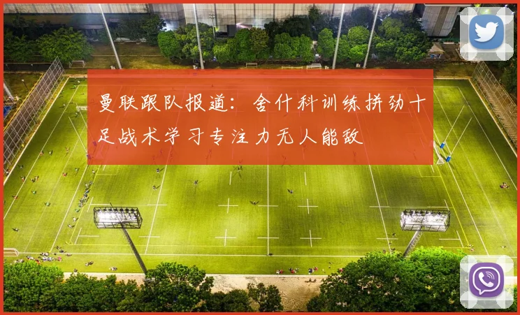 曼联跟队报道:舍什科训练拼劲十足战术学习专注力无人能敌