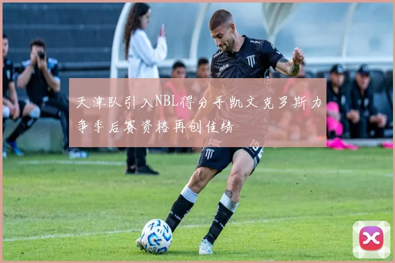 天津队引入NBL得分手凯文克罗斯力争季后赛资格再创佳绩