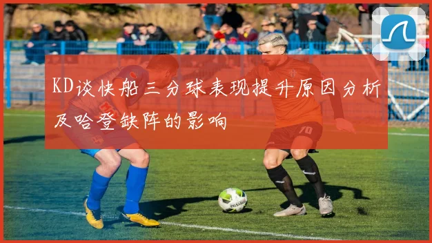 KD谈快船三分球表现提升原因分析及哈登缺阵的影响
