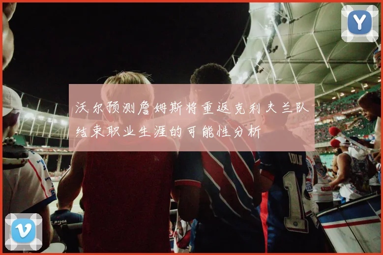沃尔预测詹姆斯将重返克利夫兰队结束职业生涯的可能性分析
