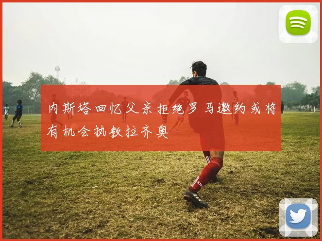 内斯塔回忆父亲拒绝罗马邀约或将有机会执教拉齐奥