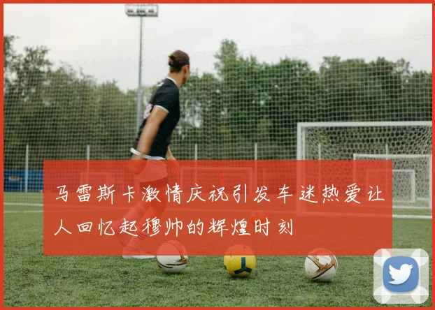 马雷斯卡激情庆祝引发车迷热爱让人回忆起穆帅的辉煌时刻